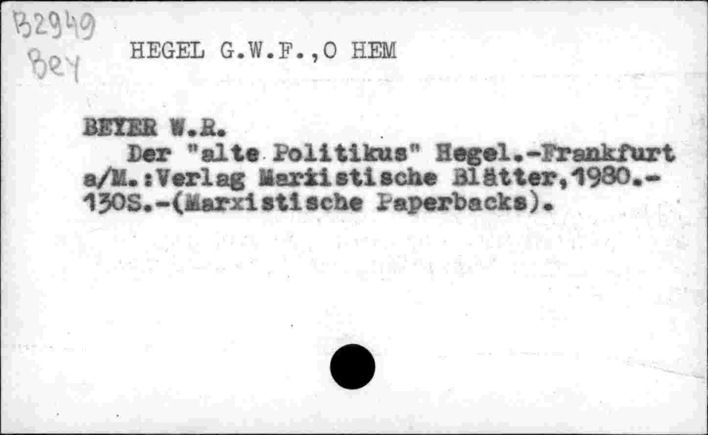 ﻿
HEGEL G.W.F.,0 HEM
BEIER W.R.
Der "alt« Politikus" Hegel .»Frankfurt a/M.(Verlag Mark!stisehe Blätter,1980.-1J0S.-(Marxistische Paperback»)•